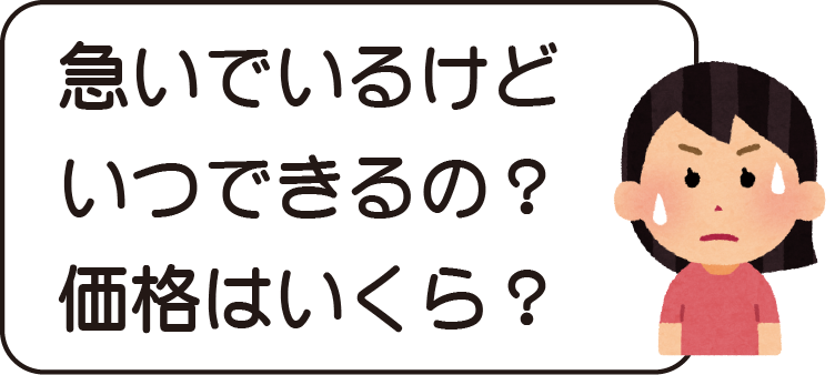 急いでいるけど、いつできるの？価格はいくら？